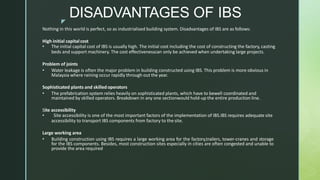 z
DISADVANTAGES OF IBS
Nothing in this world is perfect, so as industrialised building system. Disadvantages of IBS are as follows:
High initial capitalcost
• The initial capital cost of IBS is usually high. The initial cost including the cost of constructing the factory, casting
beds and support machinery. The cost effectivenesscan only be achieved when undertaking large projects.
Problem of joints
• Water leakage is often the major problem in building constructed using IBS. This problem is more obvious in
Malaysia where raining occur rapidly through out the year.
Sophisticated plants and skilled operators
• The prefabrication system relies heavily on sophisticated plants, which have to bewell coordinated and
maintained by skilled operators. Breakdown in any one sectionwould hold-up the entire production line.
Site accessibility
• Site accessibility is one of the most important factors of the implementation of IBS.IBS requires adequate site
accessibility to transport IBS components from factory to the site.
Large working area
• Building construction using IBS requires a large working area for the factory,trailers, tower-cranes and storage
for the IBS components. Besides, most construction sites especially in cities are often congested and unable to
provide the area required
 