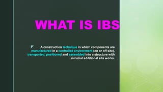 z
WHAT IS IBS
A construction technique in which components are
manufactured in a controlled environment (on or off site),
transported, positioned and assembled into a structure with
minimal additional site works.
 