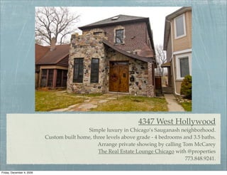 4347 West Hollywood
                                            Simple luxury in Chicago’s Sauganash neighborhood.
                           Custom built home, three levels above grade - 4 bedrooms and 3.5 baths.
                                                Arrange private showing by calling Tom McCarey
                                                The Real Estate Lounge Chicago with @properties
                                                                                     773.848.9241.

Friday, December 4, 2009
 
