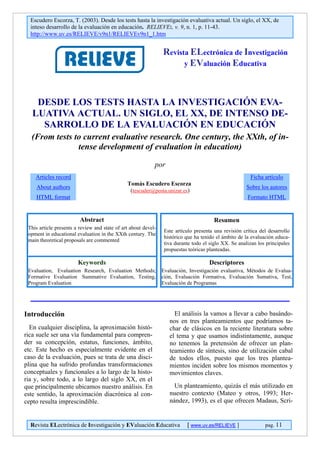 Escudero Escorza, T. (2003). Desde los tests hasta la investigación evaluativa actual. Un siglo, el XX, de
inteso desarrollo de la evaluación en educación. RELIEVE:, v. 9, n. 1, p. 11-43.
http://www.uv.es/RELIEVE/v9n1/RELIEVEv9n1_1.htm
Revista ELectrónica de Investigación
y EValuación Educativa
DESDE LOS TESTS HASTA LA INVESTIGACIÓN EVA-
LUATIVA ACTUAL. UN SIGLO, EL XX, DE INTENSO DE-
SARROLLO DE LA EVALUACIÓN EN EDUCACIÓN
(From tests to current evaluative research. One century, the XXth, of in-
tense development of evaluation in education)
por
Articles record
About authors
HTML format
Tomás Escudero Escorza
(tescuder@posta.unizar.es)
Ficha artículo
Sobre los autores
Formato HTML
Abstract
This article presents a review and state of art about devel-
opment in educational evaluation in the XXth century. The
main theoretical proposals are commented
Resumen
Este artículo presenta una revisión crítica del desarrollo
histórico que ha tenido el ámbito de la evaluación educa-
tiva durante todo el siglo XX. Se analizan los principales
propuestas teóricas planteadas.
Keywords
Evaluation, Evaluation Research, Evaluation Methods;
Formative Evaluation Summative Evaluation, Testing,
Program Evaluation
Descriptores
Evaluación, Investigación evaluativa, Métodos de Evalua-
ción, Evaluación Formativa, Evaluación Sumativa, Test,
Evaluación de Programas
Introducción
En cualquier disciplina, la aproximación histó-
rica suele ser una vía fundamental para compren-
der su concepción, estatus, funciones, ámbito,
etc. Este hecho es especialmente evidente en el
caso de la evaluación, pues se trata de una disci-
plina que ha sufrido profundas transformaciones
conceptuales y funcionales a lo largo de la histo-
ria y, sobre todo, a lo largo del siglo XX, en el
que principalmente ubicamos nuestro análisis. En
este sentido, la aproximación diacrónica al con-
cepto resulta imprescindible.
El análisis la vamos a llevar a cabo basándo-
nos en tres planteamientos que podríamos ta-
char de clásicos en la reciente literatura sobre
el tema y que usamos indistintamente, aunque
no tenemos la pretensión de ofrecer un plan-
teamiento de síntesis, sino de utilización cabal
de todos ellos, puesto que los tres plantea-
mientos inciden sobre los mismos momentos y
movimientos claves.
Revista ELectrónica de Investigación y EValuación Educativa [ www.uv.es/RELIEVE ] pag. 11
Un planteamiento, quizás el más utilizado en
nuestro contexto (Mateo y otros, 1993; Her-
nández, 1993), es el que ofrecen Madaus, Scri-
 