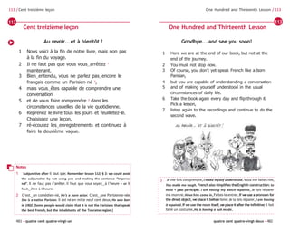 481 •quatre cent quatre-vingt-un quatre cent quatre-vingt-deux •482
One Hundred and Thirteenth Lesson / 113
113 / Cent treizième leçon
Goodbye... and see you soon!
1 Here we are at the end of our book, but not at the
end of the journey.
2 You must not stop now.
3 Of course, you don’t yet speak French like a born
Parisian,
4 but you are capable of understanding a conversation
5 and of making yourself understood in the usual
circumstances of daily life.
6 Take the book again every day and flip through it.
Pick a lesson,
7 listen again to the recordings and continue to do the
second wave.
Au revoir...et à bientôt !
1 Nous voici à la fin de notre livre, mais non pas
à la fin du voyage.
2 Il ne faut pas que vous vous‿arrêtiez 1
maintenant.
3 Bien‿entendu, vous ne parlez pas‿encore le
français comme un Parisien-né 2
,
4 mais vous‿êtes capable de comprendre une
conversation
5 et de vous faire comprendre 3
dans les
circonstances usuelles de la vie quotidienne.
6 Reprenez le livre tous les jours et feuilletez-le.
Choisissez une leçon,
7 ré-écoutez les‿enregistrements et continuez à
faire la deuxième vague.
Notes
1 Subjunctive after il faut que. Remember lesson 112, § 2: we could avoid
the subjunctive by not using you and making the sentence “imperso-
nal”. Il ne faut pas s’arrêter. Il faut que vous soyez‿à l’heure – or Il
faut‿être à l’heure.
2 C’est‿un comédien-né, He’s a born actor. C’est‿une Parisienne-née,
She is a native Parisian. Il est né en mille neuf cent deux, He was born
in 1902.(Some people would claim that it is not the Parisians that speak
the best French, but the inhabitants of the Touraine region.)
3 Je me fais comprendre,I make myself understood.Vous me faites rire,
You make me laugh.French also simplifies the English construction: to
have + past participle. I am having my watch repaired, Je fais réparer
ma montre.Have him come in,Faites-le entrer.If weuse a pronoun for
the direct object, we place it beforefaire:Je la fais réparer,I am having
it repaired.If weuse the noun itself,weplaceit after the infinitive:Il fait
faire un costume,He is having a suit made.
Cent treizième leçon One Hundred and Thirteenth Lesson
113 113
 