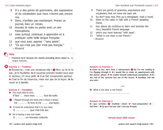 483 •quatre cent quatre-vingt-trois quatre cent quatre-vingt-quatre •484
One Hundred and Thirteenth Lesson / 113
8 There are points of grammar, expressions and
vocabulary that we have not seen yet.
9 So don’t stop now. Pick up a newspaper, read a novel,
10 listen to the radio or talk with a French speaking
friend,
11 but, above all, continue to learn and practise the
(this) beautiful French language
12 which you have learned “with ease”.
13 “What is not clear is not French.”
– Rivarol
113 / Cent treizième leçon
8 Il y a des points de grammaire, des expressions
et du vocabulaire que nous n’avons pas‿encore
vus.
9 Donc, n’arrêtez pas maintenant. Prenez un
journal, lisez un roman,
10 écoutez la radio ou parlez avec un ami
francophone,
11 mais surtout, continuez à apprendre et à
pratiquer cette belle langue française
12 que vous avez‿apprise 4
“sans peine”.
13 “Ce qui n’est pas clair n’est pas français.”
– Rivarol 🗆
Exercice 1 – Traduisez
➊ Écoutez-la ; c’est une vendeuse-née ! ❷ Non, je ne le lis
pas ; je le feuillette. ➌ Je voudrais prendre rendez-vous avec
le docteur, s’il vous plaît. ➍ Il se fait comprendre partout.
➎ C’est la fin de l’exercice, mais non pas de la leçon. ➏ Au
revoir et à bientôt.
***
Exercice 2 – Complétez
➊ You must stop at once.
Il faut . . . vous vous . . . . . . . . tout de suite.
❷ I flipped through the book and I chose a lesson.
J’ai . . . . . . . . . le livre et j’ai . . . . . . une leçon.
➌ It must be understood that it is very hard.
Il . . . . . . . . . . . . . . que c’est très dur.
➍ He is having a new suit made.
Il . . . . . . . . . un nouveau costume.
Answers to Exercice 1
➊ Listen to her; she’s born a saleswoman! ❷ No I’m not reading it,
I’m flipping through it. ➌ I would like to make an appointment with
the doctor, please. ➍ He makes himself understood everywhere. ➎ It’s
the end of the exercise but not of the lesson. ➏ Goodbye and see
you soon.
***
➎ What is not clear is not French.
. . . . . . . . . . . . . . . . . . . . . . . . . . . . . . . . . . .
Answers to Exercice 2
➊ – que – arrêtiez – ❷ – feuilleté – choisi – ➌ – faut comprendre – ➍ –
fait faire – ➎ Ce qui n’est pas clair n’est pas français
Second wave: 64th Lesson
Note
4 Feminine form because the nearest preceding direct object is... la
langue française.
 