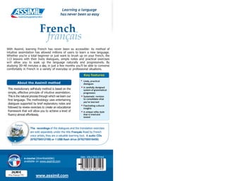 E
u
r
o
p
e
’
stopl
a
n
g
u
a
g
elearningm
ethod
www.assimil.com
24,90 €
Prix France TTC
-
ISBN : 978-2-7005-0719-5
1
c
© ASSIMIL 1998
p A S S I M I L
19 9 8
A S S N F W E
-1
Leçons 1- 29
Français
With Assimil, learning French has never been so accessible: its method of
intuitive assimilation has allowed millions of users to learn a new language.
Whether you’re a total beginner or just want to brush up on your french, the
113 lessons with their lively dialogues, simple notes and practical exercises
will allow you to soak up the language naturally and progressively. By
studying 30–40 minutes a day, in just a few months you’ll be able to converse
comfortably in French in a variety of everyday or professional situations.
dialogues
Key features
• Lively, practical
• A carefully designed
system of grammatical
progression
• Systematic revision
to consolidate what
you’ve learned
insights
• Fascinating cultural
• A unique witty style
that is tried and
tested
About the Assimil method
This revolutionary self-study method is based on the
simple, effective principle of intuitive assimilation.
This is the natural process through which we learn our
first language. The methodology uses entertaining
dialogues supported by brief explanatory notes and
followed by review exercises to create an educational
framework that will allow you to achieve a level of
fluency almost effortlessly.
The recordings of the dialogues and the translation exercises
are sold separately under the title Français.Read by French
voice artists, they are a valuable learning tool. 4 audio CDs
(9782700512199) or 1 USB flash drive (9782700518450)
Learning a language
has never been so easy
French
français
e-course (downloadable)
available on www.assimil.com
 