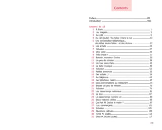 Preface...........................................................................................VII
Introduction .................................................................................VIII
Lessons 1 to 113
1 À Paris ................................................................................... 1
2 Au magasin............................................................................ 5
3 Au café ..................................................................................9
4 Au café (suite) / Au tabac / Dans la rue ..............................13
5 Une conversation téléphonique...
des idées toutes faites... et des dictons... ...........................17
6 Les achats ...........................................................................23
7 Révision ............................................................................... 27
8 Une visite ............................................................................ 29
9 Très simple ! ........................................................................31
10 Bonsoir, monsieur Duclos ...................................................35
11 Un peu de révision ..............................................................39
12 Un tour dans Paris...............................................................43
13 La belle musique .................................................................49
14 Révision ............................................................................... 53
15 Petites annonces .................................................................55
16 Des achats... ! ......................................................................59
17 Au téléphone....................................................................... 63
18 Au téléphone (suite)............................................................ 67
19 Deux conversations au restaurant ......................................71
20 Encore un peu de révision...................................................75
21 Révision ............................................................................... 79
22 Les passe-temps nationaux .................................................81
23 Le loto ................................................................................. 87
24 Le passe-temps numéro un .................................................89
25 Deux histoires drôles ..........................................................93
26 Que fait M. Duclos le matin ? .............................................97
27 Les commerçants............................................................... 101
28 Révision ............................................................................. 105
29 Questions ridicules............................................................ 109
30 Chez M. Duclos.................................................................. 113
31 Chez M. Duclos (suite).......................................................117
•IV
Contents
 