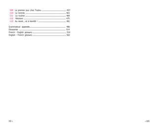 VII • •VIII
109 Le premier jour chez Toutvu .............................................457
110 La rentrée .......................................................................... 463
111 La routine .......................................................................... 469
112 Révision ............................................................................. 475
113 Au revoir... et à bientôt ! ...................................................481
Grammatical appendix................................................................ 486
Glossaries .................................................................................... 514
French - English glossary ............................................................. 514
English - French glossary ............................................................. 562
 