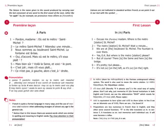 1 • un [eun] [deu] deux •2
1 /Première leçon
The liaison is the name given to the sound produced by carrying over
the last consonant of one word to the first vowel of the next, rather like
“an apple”. So, for example, we pronounce nous allons as [noozallon].
First Lesson / 1
Liaisons are not indicated in standard written French,so we point it out
in our text with the symbol ‿.
In (At) Paris
1 – Excuse me (Pardon) madam. Where is the metro
[station] St. Michel?
2 – The metro [station] St. Michel? Wait a minute...
3 We are at [the] boulevard St. Michel. The fountain is
over there.
4 – Yes, O.K. But where is the metro [station] please?
5 – But of course! There [is] the Seine and here [is] the
bridge.
6 – It’s pretty; but please...
7 – It’s not (at) [on the] left, so it’s (at) [on the] right.
À Paris
1 – Pardon, madame 1
. Où est le métro 2
Saint-
Michel ?
2 – Le métro Saint-Michel ? Attendez une minute...
3 Nous sommes au boulevard Saint-Michel. La
fontaine est là-bas.
4 – Oui, d’accord. Mais où est le métro, s’il vous
plaît 3
?
5 – Mais bien sûr ! Voilà la Seine, et voici 4
le pont.
6 – C’est joli ; mais s’il vous plaît...
7 – Ce n’est pas‿à gauche, alors c’est‿à 5
droite.
Première leçon First Lesson
1 1
Pronunciation
a paree 1 pardohn madam. oo ay le metro sah meeshel
2 … attenday oon minyoot 3 noo somm oh boolevar sah meeshel.
la fonten ay la-ba 4 wee daccor. may oo ay le metro seel voo play
5 may biehn syoor ! vwala la senn ay vwassi le pohn 6 say zholi …
7 se nay paza gohsh alor seta drwat
2 le métro (short for métropolitain) is the Parisian underground railway
system. The word is also used to mean the metro station. Le métro
République, The République station.
3 s’il vous plaît (literally “if it pleases you”) is the usual way of saying
please. Don’t ask why, just memorise it! (On formal invitations in both
English and French, we use the abbreviation “RSVP” which stands for
Répondez, s’il vous plaît, Please reply.)
4 voici is equivalent to here is/are and voilà to there is/are. In line 8 we
see an idiomatic use of Voilà, There we are... I’ve found it!
5 Prepositions are less numerous in French than in English, and they
often serve several functions. “À” in the title translates as in. In sen-
tence 7, it translates as on. Just memorise each individual use. It will
soon become a reflex.
Note: c’est, it is; ce n’est pas, it is not.
Notes
1 French is quite a formal language in many ways,and the use of mon-
sieur and madame when addressing strangers of almost any age is the
general rule.
* Notice that in this lesson there are several words which are similar
in spelling and meaning to English words. Pay close attention to their
pronunciation!
 