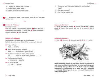3 • trois [trwa] [kat] quatre •4
1 /Première leçon
8 Voilà. Le métro est‿à droite !
9 – Mais vous‿êtes sûre ?
10 – Non. Je suis touriste aussi ! 🗆
First Lesson / 1
8 There we are. The metro [station] is (at) [on the]
right!
9 – But are you sure?
10 – No. I’m [a] tourist, too!
8 … le metro eta drwat 9 may voozet syoor 10 noh. zhe swee
tooreest osee
Exercice 1 – Traduisez
Exercice 1–Translate
➊ Je suis à Paris ; nous sommes à Paris. ❷ Vous êtes sûr ?
➌ Attendez une minute, s’il vous plaît. ➍ Voilà la fontaine
et voici le métro. ➎ Mais bien sûr !
Answers to Exercice 1
➊ I am in Paris; we are in Paris. ❷ You are sure? ➌ Wait a minute
please. ➍ There is the fountain and here is the metro. ➎ But of
course!
Exercice 2 – Complétez
Exercice 2–Fill in the blanks with the correct word(s).
Each dot represents a letter; it can also be an apostrophe or a dash.
➊ You’re in Paris
Vous . . . . à Paris.
❷ We’re at the Boulevard St Michel
Nous . . . . . . au Boulevard Saint-Michel.
➌ Yes, OK, but where’s the metro station please?
Oui, . . . . . . . . mais où est le métro, s’il vous . . . . . ?
➍ The fountain’s on the leff.
La fontaine est . gauche.
➎ It’s not on the leff.
Ce . ’ est . . . . gauche.
Answers to Exercice 2
➊ – êtes – ❷ – sommes – ➌ – d’accord – plaît ➍ – à – ➎ – n’ – pas à –
Please remember that for the time being, all you are required to
is to understand the French text and to repeat each paragraph
immediately afler you have heard it. Don’t worry about little
differences in construction or a word that isn’t explained
immediately. We want you to use your natural gifl of assimilation
before learning rules.
*** ***
 