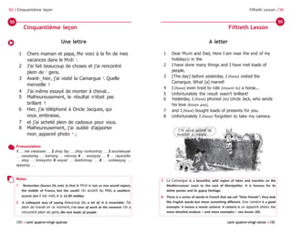 195 • cent quatre-vingt-quinze cent quatre-vingt-seize •196
Fiftieth Lesson / 50
50 / Cinquantième leçon
A letter
1 Dear Mum and Dad, Here I am near the end of my
holiday(s) in the
2 I have done many things and I have met loads of
people.
3 [The day] before yesterday, I (have) visited the
Camargue. What [a] marvel!
4 I (have) even tried to ride (mount to) a horse...
5 Unfortunately the result wasn’t brilliant!
6 Yesterday, I (have) phoned (to) Uncle Jack, who sends
his love (kisses you),
7 and I (have) bought loads of presents for you.
8 Unfortunately I (have) forgotten to take my camera.
Une lettre
1 Chers maman et papa, Me voici à la fin de mes
vacances dans le Midi 1
.
2 J’ai fait beaucoup de choses et j’ai rencontré
plein de 2
gens.
3 Avant-‿hier, j’ai visité la Camargue 3
. Quelle
merveille !
4 J’ai même essayé de monter à cheval...
5 Malheureusement, le résultat n’était pas
brillant !
6 Hier, j’ai téléphoné à Oncle Jacques, qui
vous‿embrasse,
7 et j’ai acheté plein de cadeaux pour vous.
8 Malheureusement, j’ai oublié d’apporter
mon‿appareil photo 4
;
Cinquantième leçon Fiftieth Lesson
50 50
Pronunciation
1 … me vwassee … 2 zhay fay … zhay ronkontray … 3 avonteeyair
… veezeetay … kamarg … mervay 4 … essayay … 5 … rayzoolta
… etay … breeyohn 6 eeyair … telefohnay … 8 … oobleeyay …
apparay …
Notes
1 Remember (lesson 24, note 1) that le Midi is not, as one would expect,
the middle of France, but the south! Un accent du Midi, a southern
accent, but il est midi, it is 12.00 midday.
2 A colloquial way of saying beaucoup de, a lot of. It is invariable. J’ai
plein de travail en ce moment, I’ve tons of work at the moment. On a
rencontré plein de gens, We met loads of people.
3 La Camargue is a beautiful, wild region of lakes and marshes on the
Mediterranean coast to the east of Montpellier. It is famous for its
white ponies and its gypsy heritage.
4 There is a series of words in French that we call “false friends”; they look
like English words but mean something different. Une caméra is a good
example: it means a movie camera. A camera is un appareil photo. For
more detailed analysis – and more examples – see lesson 105.
 