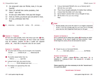 197 • cent quatre-vingt-dix-sept cent quatre-vingt-dix-huit •198
9 j’ai emprunté celui de Michel, mais‿il n’a pas
marché.
10 Donc j’ai acheté des cartes postales, c’est
mieux 5
que rien.
11 Je sais que cette lettre n’est pas très longue
12 mais au moins, ça prouve que j’ai pensé à vous.
13 Je vous‿embrasse bien fort.
Paul 🗆
Fiftieth Lesson / 50
9 I (have) borrowed Michel’s (the one of Michel), but it
did not (has not) work.
10 Thus I (have) bought postcards; it’s better than nothing.
11 I know that this letter isn’t very long
12 but at least it proves that I (have) thought of you.
13 All my love (I kiss you very strong).
Paul
50 / Cinquantième leçon
9 … ompruntay … marshay 10 … ashtay … 12 … ponssay …
Exercice 1 – Traduisez
➊ C’est une carte postale, mais c’est mieux que rien. ❷ Hier,
nous avons visité la Camargue. ➌ Vous n’avez pas acheté
trop de cadeaux, j’espère. ➍ Elle a oublié son appareil
photo... ➎ ... mais elle a emprunté celui de son cousin.
***
Exercice 2 – Complétez
➊ I’ve done loads of things and I’ve bought a lot of presents.
J’ai fait . . . . . . . choses et j’ai . . . . . . beaucoup de
. . . . . . . .
❷ My brother played better than me.
. . . frère a . . . . . . . . . que moi.
➌ I phoned Uncle Jack, who sends his love.
J’ . . . . . . . . . . . . Oncle Jacques qui vous . . . . . . . . .
➍ The holidays are approaching their end.
. . . . . la fin . . . . . . . . . . . .
Answers to Exercice 1
➊ It’s a postcard, but it’s better than nothing. ❷ Yesterday we visited
the Camargue. ➌ You haven’t bought too many presents, I hope.
➍ She forgot her camera, ➎ but she borrowed her cousin’s.
***
➎ I forgot my pen, so I borrowed Michel’s.
J’ . . . . . . . . mon stylo, donc j’ . . . . . . . . . . . . . . . de Michel.
Answers to Exercice 2
➊ – plein de – acheté – cadeaux ❷ Mon – joué mieux – ➌ – ai
téléphoné à – embrasse ➍ Voici – des vacances ➎ – ai oublié – ai
emprunté celui –
Please spend the extra time necessary to do this “second wave”;
it’s worth the effort!
Second wave: 1st Lesson
***
***
Note
5 We have already come across this word: it is an irregular comparative
of bien. Il joue bien, He plays well; elle joue mieux que lui, she plays
better than him. Don’t forget that French uses bien for good.
 