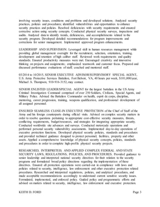 KEITH D. FORD Page 3
involving security issues, conditions and problems and developed solutions. Analyzed security
practices, policies and procedures; identified vulnerabilities and opportunities to enhance
security practices and policies. Resolved deficiencies with security requirements and ensured
corrective action using security concepts. Conducted physical security surveys, inspections and
audits. Analyzed data to identify trends, deficiencies, and accomplishments related to the
security program. Developed detailed recommendations for program improvements and
corrections for senior management. Implemented approved program enhancements.
LEADERSHIP AND SUPERVISION: Leveraged skill in human resources management while
providing global management oversight for the recruitment, selection, orientation, training,
development and retention of high caliber staff. Reviewed work requirements and quality
standards. Ensured productivity measures were met. Encouraged creativity and innovative
thinking on projects and assignments; emphasized teamwork and customer focus. Prepared and
discussed performance evaluations of staff; coached and mentored staff.
03/2014 to 10/2015, SENIOR EXECUTIVE ADVISOR/SUPERVISORY SPECIAL AGENT,
U.S. Army Protective Services Battalion, Fort Belvoir, VA, 40 hours per week, $101,000/year,
Michael A. Thompson, 910-916-3152, may contact.
SENIOR ENLISTED LEADER/SPECIAL AGENT for the largest battalion in the US Army
Criminal Investigation Command comprised of over 250 Soldiers, Civilians, Special Agents, and
Military Police. Advised the Battalion Commander on health, esprit de corps, discipline,
mentoring, career progression, training, weapons qualification, and professional development of
all assigned personnel.
ENSURED SEAMLESS CLOSE-IN EXECUTIVE PROTECTION of the Chief of Staff of the
Army and his foreign counterparts during official visits. Advised on complex security matters in
order to resolve questions pertaining to appropriate cost-effective security measures, threats,
conflicting requirements, budget/resources, and strategies for integrating appropriate security.
Conducted worldwide site advances and surveys. Conducted motorcade operations and
performed personal security vulnerability assessments. Implemented day-to-day operations of
executive protection functions. Developed physical security policies, standards and procedures
and provided technical guidance designed to protect personnel, facilities, property and other
assets. Applied a comprehensive knowledge of physical security concepts, policies, standards
and procedures in order to complete high-profile physical security projects.
RESEARCHED, INTERPRETED, AND APPLIED COMPLEX FEDERAL AND STATE
SECURITY LAWS, REGULATIONS, POLICIES, AND PROCEDURES. Provided guidance to
senior leadership and interpreted national security directives for their relation to the security
programs and formulated broad policy directions regarding the implementation of these
directives. Ensured all protection operations were carried-out in compliance with laws and
policies related to security, intelligence, law enforcement and other executive protection related
procedures. Researched and interpreted regulations, policies, and analytical procedures, and
made acceptable recommendations accordingly to understand current sensitive security issues.
Formulated, implemented, and enforced policy. Guided policy and programmatic efforts and
advised on matters related to security, intelligence, law enforcement and executive protection.
 