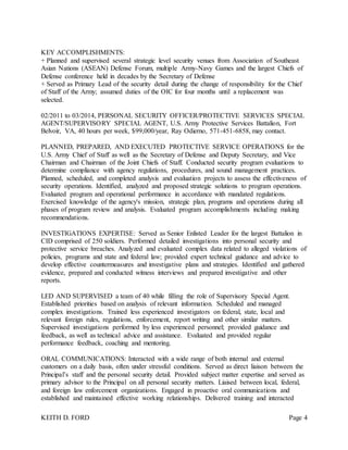 KEITH D. FORD Page 4
KEY ACCOMPLISHMENTS:
+ Planned and supervised several strategic level security venues from Association of Southeast
Asian Nations (ASEAN) Defense Forum, multiple Army-Navy Games and the largest Chiefs of
Defense conference held in decades by the Secretary of Defense
+ Served as Primary Lead of the security detail during the change of responsibility for the Chief
of Staff of the Army; assumed duties of the OIC for four months until a replacement was
selected.
02/2011 to 03/2014, PERSONAL SECURITY OFFICER/PROTECTIVE SERVICES SPECIAL
AGENT/SUPERVISORY SPECIAL AGENT, U.S. Army Protective Services Battalion, Fort
Belvoir, VA, 40 hours per week, $99,000/year, Ray Odierno, 571-451-6858, may contact.
PLANNED, PREPARED, AND EXECUTED PROTECTIVE SERVICE OPERATIONS for the
U.S. Army Chief of Staff as well as the Secretary of Defense and Deputy Secretary, and Vice
Chairman and Chairman of the Joint Chiefs of Staff. Conducted security program evaluations to
determine compliance with agency regulations, procedures, and sound management practices.
Planned, scheduled, and completed analysis and evaluation projects to assess the effectiveness of
security operations. Identified, analyzed and proposed strategic solutions to program operations.
Evaluated program and operational performance in accordance with mandated regulations.
Exercised knowledge of the agency's mission, strategic plan, programs and operations during all
phases of program review and analysis. Evaluated program accomplishments including making
recommendations.
INVESTIGATIONS EXPERTISE: Served as Senior Enlisted Leader for the largest Battalion in
CID comprised of 250 soldiers. Performed detailed investigations into personal security and
protective service breaches. Analyzed and evaluated complex data related to alleged violations of
policies, programs and state and federal law; provided expert technical guidance and advice to
develop effective countermeasures and investigative plans and strategies. Identified and gathered
evidence, prepared and conducted witness interviews and prepared investigative and other
reports.
LED AND SUPERVISED a team of 40 while filling the role of Supervisory Special Agent.
Established priorities based on analysis of relevant information. Scheduled and managed
complex investigations. Trained less experienced investigators on federal, state, local and
relevant foreign rules, regulations, enforcement, report writing and other similar matters.
Supervised investigations performed by less experienced personnel; provided guidance and
feedback, as well as technical advice and assistance. Evaluated and provided regular
performance feedback, coaching and mentoring.
ORAL COMMUNICATIONS: Interacted with a wide range of both internal and external
customers on a daily basis, often under stressful conditions. Served as direct liaison between the
Principal’s staff and the personal security detail. Provided subject matter expertise and served as
primary advisor to the Principal on all personal security matters. Liaised between local, federal,
and foreign law enforcement organizations. Engaged in proactive oral communications and
established and maintained effective working relationships. Delivered training and interacted
 