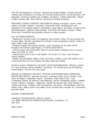 KEITH D. FORD Page 5
with staff and management at all levels. Prepared and provided briefings to leaders and staff
ensuring goals and objectives are being met. Exercised professionalism, tact and discretion in all
interactions. Worked to establish trust, credibility and effective working relationships. Utilized
excellent listening skills. Read, followed, and passed on detailed procedures.
PREPARED COMPLEX WRITTEN DOCUMENTS including investigative reports, emails,
analyses and similar materials. Consistently ensured that written communications were
appropriate for the intended audience; demonstrated cogent analysis and include all relevant facts
and documentation; displayed proper grammar, word choice and sentence structure. Utilized
Word, Excel, PowerPoint and proprietary software for written products.
KEY ACCOMPLISHMENTS:
+ Significantly increased morale by reorganizing team structure to allow for more personal time
to pursue higher education and prepare for promotion board; reorganization directly resulted in 4
Junior Soldiers being promoted.
+ Flawlessly planned and executed numerous source movements for the Chief of Staff
throughout the National Capital Region, in CONUS and OCONUS.
+ Served as Senior and Lead Security Agent for several missions including travel to overseas
venues and hostile fire zones.
+ Selected above peers to serve as the Battalion 1SG for the U.S. Army’s only Protective
Services Battalion.
+ Planned and operationally aligned a basic and tactical combative course that resulted in over
350 personnel from all service branches becoming trained and certified.
02/2005 to 02/2011, PERSONAL SECURITY OFFICER/SUPERVISORY SPECIAL AGENT,
U.S. Army Protective Services Battalion, Fort Belvoir, VA, 40 hours per week, $97,000/year,
Crystal Wallace, 703-916-3152, may contact.
SERVED AS PERSONAL SECURITY OFFICER AND SPEARHEADED PERSONNEL
PROTECTION DETAIL; supervised all aspects of personal security for the Secretary of the
Army, the Deputy Commanding General – Operations, United States Forces – Iraq,
Commanding General, III Armored Corps (Deployed), and the Commanding General, Combined
Security Transition Command – Afghanistan. Ensured the personal safety of the Principal in a
combat environment. Conducted route reconnaissance, site surveys, and coordination with local
national police, military leaders and coalition forces. Provided direct oversight for a 30 personnel
protection detail.
EARLIER WORK HISTORY
CRIMINAL INVESTIGATOR, SPECIAL AGENT
U.S. ARMY PROTECTIVE SERVICES BATTALION, Fort Belvoir, VA
2001-2005
EDUCATION
 