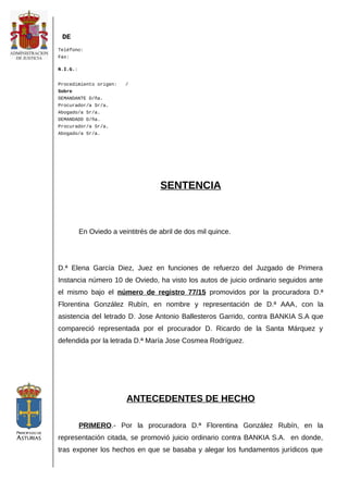 DE
Teléfono:
Fax:
N.I.G.:
Procedimiento origen: /
Sobre
DEMANDANTE D/ña.
Procurador/a Sr/a.
Abogado/a Sr/a.
DEMANDADO D/ña.
Procurador/a Sr/a.
Abogado/a Sr/a.
SENTENCIA
En Oviedo a veintitrés de abril de dos mil quince.
D.ª Elena García Diez, Juez en funciones de refuerzo del Juzgado de Primera
Instancia número 10 de Oviedo, ha visto los autos de juicio ordinario seguidos ante
el mismo bajo el número de registro 77/15 promovidos por la procuradora D.ª
Florentina González Rubín, en nombre y representación de D.ª AAA, con la
asistencia del letrado D. Jose Antonio Ballesteros Garrido, contra BANKIA S.A que
compareció representada por el procurador D. Ricardo de la Santa Márquez y
defendida por la letrada D.ª María Jose Cosmea Rodríguez.
ANTECEDENTES DE HECHO
PRIMERO.- Por la procuradora D.ª Florentina González Rubín, en la
representación citada, se promovió juicio ordinario contra BANKIA S.A. en donde,
tras exponer los hechos en que se basaba y alegar los fundamentos jurídicos que
 