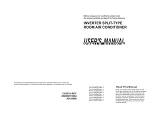 INVERTER SPLIT TYPE-
Before using your air conditioner, please read
this manual carefully and keep it for future reference.
ROOM AIR CONDITIONER
Read This Manual
Inside you will find many helpful hints on how
to use and maintain your air conditioner properly.
Just a little preventative care on your part can
save you a great deal of time and money over
the life of your air conditioner. You'll find many
answers to common problems in the chart of
troubleshooting tips. If you review the chart of
Troubleshooting Tips first, you may not need
to call for service.
The design and specifications are subject to change without prior notice for
product improvement. Consult with the sales agency or manufacturer for details.
CS527U-BPC
202000191084
20120908
LUVH025N-1
LUVH035N-1
LUVH045N-1
LUVH055N-1
LUVH065N-1
LUVH075N-1
 