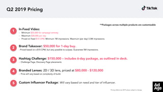 Q2 2019 Pricing
Hashtag Challenge: $150,000 – includes 6-day package, as outlined in deck.
- Challenge Page, Discovery Page placements
In-Feed Video:
- Minimum $25,000 for campaign entirety
- Maximum $30,000 per day
- Priced on fixed $10 CPM. Minimum 1M impressions. Maximum (per day) 3.3M impressions.
Brand Takeover: $50,000 for 1-day buy.
- Priced based on a $10 CPM, but very possible to surpass. Guarantee 5M impressions.
Branded Lenses: 2D / 3D lens, priced at $80,000 - $120,000
- Price will vary based on complexity of build.
Custom Influencer Package: Will vary based on need and tier of influencer.
1
2
4
3
5
**Packages across multiple products are customizable
Pricing reflects Jan 2019 values, subject to change.
 