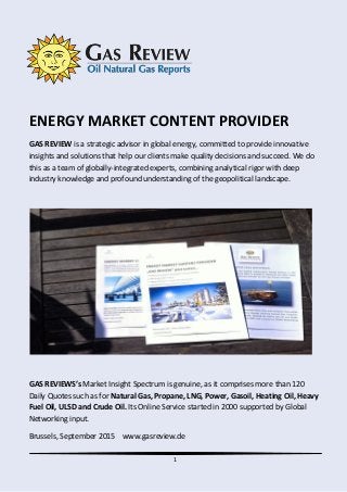 1
ENERGY MARKET CONTENT PROVIDER
GAS REVIEW is a strategic advisor in global energy, committed to provide innovative
insights and solutions that help our clients make quality decisions and succeed. We do
this as a team of globally-integrated experts, combining analytical rigor with deep
industry knowledge and profound understanding of the geopolitical landscape.
GAS REVIEWS’s Market Insight Spectrum is genuine, as it comprises more than 120
Daily Quotes such as for Natural Gas, Propane, LNG, Power, Gasoil, Heating Oil, Heavy
Fuel Oil, ULSD and Crude Oil. Its Online Service started in 2000 supported by Global
Networking input.
Brussels, September 2015 www.gasreview.de
 