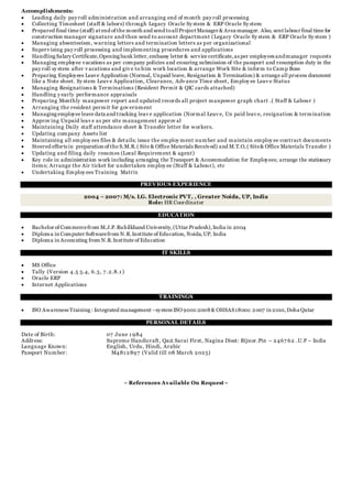 Accomplishments:
 Leading daily pay roll administration and arranging end of month pay roll processing
 Collecting Timesheet (staff & labors) through Legacy Oracle Sy stem & ERP Oracle Sy stem
 Prepared final time (staff) at end of the month and send toallProject Manager & Area manager. Also, sent labour final time for
construction manager signature and then send to account department (Legacy Oracle Sy stem & ERP Oracle Sy stem )
 Managing absenteeism, warning letters and termination letters as per organizational
 Superv ising pay roll processing and implementing procedures and applications
 Handling Salary Certificate,Opening bank letter, embassy letter & service certificate,as per employees andmanager requests
 Managing employee vacations as per company policies and ensuring submission of the passport and resumption duty in the
pay roll sy stem after v acations and giv e to him work location & arrange Work Site & inform to Camp Boss
 Preparing Employees Leave Application (Normal, Unpaid leave, Resignation & Termination) & arrange all process document
like a Note sheet. Sy stem Leav e Application, Clearance, Adv ance Time sheet, Employ ee Leav e Status
 Managing Resignations & Terminations (Resident Permit & QIC cards attached)
 Handling y early performance appraisals
 Preparing Monthly manpower report and updated records all project manpower graph chart .( Staff & Labour )
 Arranging the resident permit for gov ernment
 Managing employee leave data and tracking leav e application (Normal Leav e, Un paid leav e, resignation & termination
 Approv ing Unpaid leav e as per site management approv al
 Maintaining Daily staff attendance sheet & Transfer letter for workers.
 Updating company Assets list
 Maintaining all employ ees files & details; issue the employ ment number and maintain employ ee contract documents
 Steered efforts in preparation of the S.M.R.( Site & Office Materials Received) and M.T.O,( Site& Office Materials Transfer )
 Updating and filing daily resumes (Local Requirement & agent)
 Key role in administration work including arranging the Transport & Accommodation for Employees; arrange the stationary
items; Arrange the Air ticket for undertaken employ ee (Staff & Labour), etc
 Undertaking Employ ees Training Matrix
PREVIOUS EXPERIENCE
2004 – 2007: M/s. LG. Electronic PVT, , Greater Noida, UP, India
Role: HR Coordinator
EDUCATION
 Bachelor of Commercefrom M.J.P.Ruhilkhand University,(Uttar Pradesh),India in 2004
 Diploma in Computer Softwarefrom N.R.Institute of Education, Noida,UP, India
 Diploma in Accounting from N.R.Institute of Education
IT SKILLS
 MS Office
 Tally (Version 4.5 5.4, 6.3, 7 .2.8.1 )
 Oracle ERP
 Internet Applications
TRAININGS
 ISO Awareness Training : Integrated management –system ISO 9001:2008 & OHSAS18001: 2007 in 2010,Doha Qatar
PERSONAL DETAILS
Date of Birth: 07 June 1 984
Address: Supreme Handicraft, Qazi Sarai First, Nagina Disst: Bijnor.Pin – 2467 62 .U.P – India
Language Known: English, Urdu, Hindi, Arabic
Passport Number: M481 2897 (Valid till 08 March 2025)
~ References Available On Request~
 