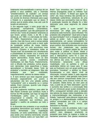 totalmente instrumentalizado a serviço de um
partido e seus satélites, sob o chamado
"presidencialismo de coalizão", um arranjo
que pode ser sintetizado da seguinte forma:
um acordo de diversos interesses para sugar
o Estado (e a população que se dane). É
arranjo que já existia antes, mas sob Lula foi
levado ao paroxismo;
3. Em segundo lugar, o outro grupo são os
estudantes, normalmente universitários,
"órfãos dos partidos", que não participaram de
nenhum dos "ciclos de protestos" anteriores (e
que foram, grosso modo, o de 68, o das
diretas já, em 1984, e a derrubada de Collor,
em 1992). Esperaríamos mais uma etapa
recente, mas não houve, pois o campo petista
chegou ao poder e partiu para a maior ação
de cooptação política de nossa história,
beneficiado por um ciclo econômico mais
favorável. Cooptou e anestesiou todas as
"forças vivas" da sociedade civil, amortecendo
a possibilidade de manter viva a chama dos
protestos cíclicos, necessária em qualquer
regime democrático. Esses foram os dois
grandes grupos sociais inicialmente
mobilizados, em São Paulo. Posteriormente,
com a difusão dos protestos, outros grupos,
com demandas mais específicas e locais,
aproveitaram a formação desse "ciclo de
protestos" e também se integraram. Mas são
protestos que tem mobilizado,
majoritariamente, setores da classe média;
4. É bom lembrar que esse segundo grupo
(formado especialmente por jovens e
estudantes) não tem uma adesão política
"compulsória" com a esquerda ou o campo
petista. Eram crianças, quando Lula chegou
ao poder, em 2003;
5. O que realmente mobilizou, para além de
São Paulo? Entendo que contribuiu muito a
burrice da PM paulista, que logo na segunda
manifestação partiu para a repressão
irresponsável e violenta. Foi, talvez, o
principal catalizador que contribuiu para
espalhar o rastilho de protestos por todo o
Brasil;
6. A dimensão dos protestos e sua amplitude
geográfica demonstram que existia e estava
sendo fermentada uma insatisfação
crescente, um tanto subterrânea, não visível,
pois existe uma narrativa dominante, oriunda
o Governo Federal, sobre um "país feliz", um
Brasil "que encontrou seu caminho" e a
intensa propaganda sobre os milhões "que
saíram da miséria", "o Brasil que agora dá
certo", etc. Essa narrativa não permitia ver a
insatisfação subterrânea, sobretudo de uma
classe média que acompanha mais os fatos.
A aceleração recente da inflação foi o fator
detonador para esse segmento de classe
média;
7. Quem ganha e quem perde? Se
escrevesse um artigo para um jornal,
analisando este momento, seria intitulado: "Os
protestos são antipetistas". Qual seria a lógica
da argumentação? Com a chegada do campo
petista ao poder, tudo o que significava,
potencialmente, um campo contestatório, foi
devidamente cooptado e anestesiado por este
grupo político, dos sindicatos aos movimentos
sociais, dos intelectuais aos partidos
conservadores. O campo petista fez de tudo
para matar a política no Brasil, desde a
chegada de Lula ao poder, inclusive apelando
para a delinquência, como foi o caso do
mensalão. Enquanto isto, uma nova geração,
nos últimos dez anos, foi sendo formada,
fermentando lentamente uma difusa
insatisfação, com os partidos e com os
escândalos diários em nosso país. E seus
pais se frustraram com um grupo político que
prometera "moralizar" a política no Brasil.
Escolarizados e com algum nível de
informação, trocando idéias a cada segundo
nas "redes sociais", esta geração mais jovem
não tem nenhum compromisso direto com o
campo petista, como tivemos muitos de nós,
no passado. Desta forma, ao irem para as
ruas, a partir de um "fator detonador", que foi
o aumento das tarifas e a convocação feita
por um minúsculo grupo quase anarquista (o
MPL), conseguiram também atrair a atenção
dos setores de classe média insatisfeitos com
a instrumentalização das instituições e do
Estado, "capturado" para oferecer cargos para
os amigos e a desmoralização cotidiana da
política comandada por Lula e o campo
petista, desde o primeiro minuto que
estiveram no Planalto;
8. Instalado o ciclo de protestos, tudo o que
está desagradando encontrou um "conduto
público" para desaguar, ampliando os
protestos para todos os lugares e todas as
bandeiras possíveis. Dos gastos excessivos
 