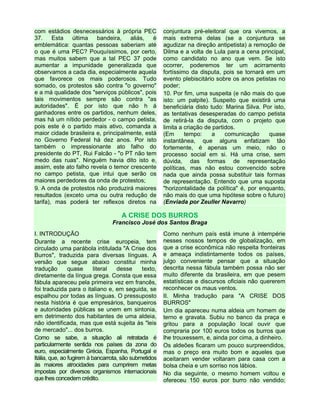 com estádios desnecessários à própria PEC
37. Esta última bandeira, aliás, é
emblemática: quantas pessoas saberiam até
o que é uma PEC? Pouquíssimos, por certo,
mas muitos sabem que a tal PEC 37 pode
aumentar a impunidade generalizada que
observamos a cada dia, especialmente aquela
que favorece os mais poderosos. Tudo
somado, os protestos são contra "o governo"
e a má qualidade dos "serviços públicos", pois
tais movimentos sempre são contra "as
autoridades". É por isto que não h á
ganhadores entre os partidos, nenhum deles,
mas há um nítido perdedor - o campo petista,
pois este é o partido mais ativo, comanda a
maior cidade brasileira e, principalmente, está
no Governo Federal há dez anos. Por isto
também o impressionante ato falho do
presidente do PT, Rui Falcão - "o PT não tem
medo das ruas". Ninguém havia dito isto e,
assim, este ato falho revela o temor crescente
no campo petista, que intui que serão os
maiores perdedores da onda de protestos;
9. A onda de protestos não produzirá maiores
resultados (exceto uma ou outra redução de
tarifa), mas poderá ter reflexos diretos na
conjuntura pré-eleitoral que ora vivemos, a
mais extrema delas (se a conjuntura se
agudizar na direção antipetista) a remoção de
Dilma e a volta de Lula para a cena principal,
como candidato no ano que vem. Se isto
ocorrer, poderemos ter um acirramento
fortíssimo da disputa, pois se tornará em um
evento plebiscitário sobre os anos petistas no
poder;
10. Por fim, uma suspeita (e não mais do que
isto: um palpite). Suspeito que existirá uma
beneficiária disto tudo: Marina Silva. Por isto,
as tentativas desesperadas do campo petista
de retirá-la da disputa, com o projeto que
limita a criação de partidos.
(Em tempo: a comunicação quase
instantânea, que alguns enfatizam tão
fortemente, é apenas um meio, não o
processo social em si. Há uma crise, sem
dúvida, das formas de representação
políticas, mas não estou convencido sobre
nada que ainda possa substituir tais formas
de representação. Entendo que uma suposta
"horizontalidade da política" é, por enquanto,
não mais do que uma hipótese sobre o futuro)
(Enviada por Zeuller Navarro)
A CRISE DOS BURROS
Francisco José dos Santos Braga
I. INTRODUÇÃO
Durante a recente crise europeia, tem
circulado uma parábola intitulada "A Crise dos
Burros", traduzida para diversas línguas. A
versão que segue abaixo constitui minha
tradução quase literal desse texto,
diretamente da língua grega. Consta que essa
fábula apareceu pela primeira vez em francês,
foi traduzida para o italiano e, em seguida, se
espalhou por todas as línguas. O pressuposto
nesta história é que empresários, banqueiros
e autoridades públicas se unem em sintonia,
em detrimento dos habitantes de uma aldeia,
não identificada, mas que está sujeita às "leis
de mercado"... dos burros.
Como se sabe, a situação ali retratada é
particularmente sentida nos países da zona do
euro, especialmente Grécia, Espanha, Portugal e
Itália, que, ao fugirem à bancarrota, são submetidos
às maiores atrocidades para cumprirem metas
impostas por diversos organismos internacionais
que lhes concedem crédito.
Como nenhum país está imune à intempérie
nesses nossos tempos de globalização, em
que a crise econômica não respeita fronteiras
e ameaça indistintamente todos os países,
julgo conveniente pensar que a situação
descrita nessa fábula também possa não ser
muito diferente da brasileira, em que pesem
estatísticas e discursos oficiais não quererem
reconhecer os maus ventos.
II. Minha tradução para "A CRISE DOS
BURROS"
Um dia apareceu numa aldeia um homem de
terno e gravata. Subiu no banco da praça e
gritou para a população local ouvir que
compraria por 100 euros todos os burros que
lhe trouxessem, e, ainda por cima, a dinheiro.
Os aldeões ficaram um pouco surpreendidos,
mas o preço era muito bom e aqueles que
aceitaram vender voltaram para casa com a
bolsa cheia e um sorriso nos lábios.
No dia seguinte, o mesmo homem voltou e
ofereceu 150 euros por burro não vendido;
 