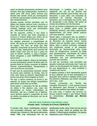 assim os demais camponeses venderam seus
animais. Nos dias subsequentes, aumentou a
oferta para 300 euros pelos animais que
ficaram sem vender, tendo por consequência
os últimos (camponeses) vendido seus burros
sem arrependimento.
Quando aquele homem percebeu que na
aldeia não restara nenhum burro, anunciou a
todos que voltaria uma semana depois para
comprar qualquer burro que encontrasse
por... 500 euros! E se retirou.
No dia seguinte, confiou a seu sócio a
manada de burros que tinha comprado e
enviou-o à mesma aldeia com ordem de os
vender todos ao preço de 400 euros cada.
Os aldeões anteviram a possibilidade de
lucrar 100 euros por animal na semana que
se seguiu. Por isso, ao longo dos dias
restantes, compraram os burros por 400 euros
cada, ou seja, readquiriram seus animais até
quatro vezes mais caro do que o preço ao
qual os tinham vendido, e, para o fazerem,
foram obrigados a pedir EMPRÉSTIMO ao
banco local.
Como se pode imaginar, depois da transação,
os dois empresários saíram de férias para um
paraíso fiscal do Caribe, enquanto os aldeões
ficavam superendividados, desapontados e
com os burros em sua posse.
É claro que os camponeses tentaram vender
os burros para cobrirem as dívidas, mas foi
inútil, pois todos já estavam abarrotados de
burros cujo preço tinha chegado ao fundo.
Por isso, o banco confiscou os burros e, em
seguida, os alugou aos antigos proprietários
para tentar cobrar-lhes as dívidas.
Ainda assim, o banqueiro foi até ao prefeito
da aldeia e lhe explicou que, caso não
recuperasse os fundos emprestados ao
Município, não só o prefeito iria à falência,
como também pediria a suspensão da linha
de crédito concedida ao Município, por via de
consequência.
Aterrorizado, o prefeito, para evitar a
catástrofe, em vez de dar dinheiro aos
aldeões para cobrirem suas dívidas, deu-o ao
banqueiro, o qual, aliás, era compadre do
presidente da Câmara Municipal. O
banqueiro, com a transação dos burros, após
ter recuperado o seu capital, não quitou as
dívidas dos aldeões nem do Município.
Ao ver as dívidas multiplicarem-se e apertado
pelos juros, o prefeito pediu ajuda às
prefeituras vizinhas; mas todas responderam
negativamente, por terem sofrido prejuízo
com seus próprios... burros!
Diante disso, o banqueiro deu ao prefeito o
abnegado conselho de diminuir as despesas
do Município da seguinte forma: menos
dinheiro para as escolas, para o hospital da
aldeia, para a polícia municipal, revogação
dos programas sociais e de pesquisa,
diminuição do financiamento para novas
obras de infraestrutura, aumento da idade
para aposentadoria, exoneração da maioria
dos funcionários municipais, cortes nos
ordenados dos que permanecessem e
aumento dos impostos.
Foi dito ser inevitável, mas prometido que
aquelas mudanças estruturais eram "para por
ordem no funcionamento do Estado, para por
fim aos desperdícios" e... para moralizar o
comércio dos burros.
A história começou a ficar interessante quando
se ficou sabendo que os dois empresários e o
banqueiro eram primos e residiam juntos numa
ilha próxima a Bahamas, que tinham comprado
com o seu... suor!
Ficaram conhecidos por "família dos
mercados financeiros", e com grande bravura
se ofereceram para financiar a campanha
eleitoral dos prefeitos das aldeias da região.
Em todo caso, a história não terminou aí,
porque ninguém soube o que fizeram depois
os camponeses. (Enviada por Marcelo
Câmara)
UM RIO QUE PASSOU EM NOSSA VIDA
Arnaldo Jabor - O Estado de S.Paulo (25/06/2013)
À primeira vista, essas manifestações pareciam
uma provocação anárquica, sem rumo. Muitos
acharam isso, inclusive eu. Nós temos democracia
desde 1985; mas 'democracia' tem de ser
aperfeiçoada, senão, decai. Entre nós tudo sempre
acabou em pizza, diante da paralisia dos três
poderes. O Brasil parecia desabitado. De repente,
reapareceu o povo. Parecia um mar.
 