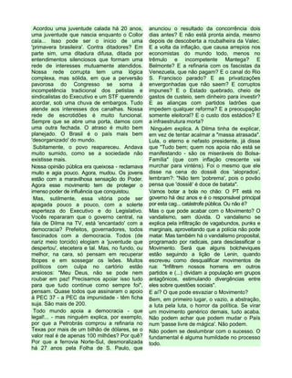 Acordou uma juventude calada há 20 anos,
uma juventude que nascia enquanto o Collor
caía... Isso pode ser o início de uma
'primavera brasileira'. Contra ditadores? Em
parte sim, uma ditadura difusa, ditada por
entendimentos silenciosos que formam uma
rede de interesses mutuamente atendidos.
Nossa rede corrupta tem uma lógica
complexa, mas sólida, em que a perversão
pavorosa do Congresso se soma à
incompetência tradicional dos petistas e
sindicalistas do Executivo e um STF querendo
acordar, sob uma chuva de embargos. Tudo
atende aos interesses dos canalhas. Nossa
rede de escrotidões é muito funcional.
Sempre que se abre uma porta, damos com
uma outra fechada. O atraso é muito bem
planejado. O Brasil é o país mais bem
'desorganizado' do mundo.
Subitamente, o povo reapareceu. Andava
muito sumido, como se a sociedade não
existisse mais.
Nossa opinião pública era queixosa - reclamava
muito e agia pouco. Agora, mudou. Os jovens
estão com a maravilhosa sensação do Poder.
Agora esse movimento tem de proteger o
imenso poder de influência que conquistou.
Mas, sutilmente, essa vitória pode ser
apagada pouco a pouco, com a solerte
esperteza do Executivo e do Legislativo.
Vocês repararam que o governo central, na
fala de Dilma na TV, está 'encantado' com a
democracia? Prefeitos, governadores, todos
fascinados com a democracia. Todos (de
nariz meio torcido) elogiam a 'juventude que
despertou', etecetera e tal. Mas, no fundo, ou
melhor, na cara, só pensam em recuperar
Ibopes e em sossegar os leões. Muitos
políticos com culpa no cartório estão
ansiosos: "Meu Deus, não se pode nem
roubar em paz! Precisamos apoiar isso tudo
para que tudo continue como sempre foi",
pensam. Quase todos que assinaram o apoio
à PEC 37 - a PEC da impunidade - têm ficha
suja. São mais de 200.
Todo mundo apoia a democracia - que
legal!... - mas ninguém explica, por exemplo,
por que a Petrobrás comprou a refinaria no
Texas por mais de um bilhão de dólares, se o
valor real é de apenas 100 milhões? Por quê?
Por que a ferrovia Norte-Sul, desmoralizada
há 27 anos pela Folha de S. Paulo, que
anunciou o resultado da concorrência dois
dias antes? E não está pronta ainda, mesmo
depois de descoberta a roubalheira da Valec.
E a volta da inflação, que causa arrepios nos
economistas do mundo todo, menos no
trêmulo e incompetente Mantega? E
Belmonte? E a refinaria com os fascistas da
Venezuela, que não pagam? E o canal do Rio
S. Francisco parado? E as privatizações
envergonhadas que não saem? E corruptos
impunes? E o Estado quebrado, cheio de
gastos de custeio, sem dinheiro para investir?
E as alianças com partidos ladrões que
impedem qualquer reforma? E a preocupação
somente eleitoral? E o custo dos estádios? E
a infraestrutura morta?
Ninguém explica. A Dilma tinha de explicar,
em vez de tentar acalmar a "massa atrasada".
Lula, o eterno e nefasto presidente, já disse
que "Tudo bem; quem nos apoia não está se
manifestando - são os miseráveis do Bolsa-
Família" (que com inflação crescente vai
murchar para vinténs). Foi o mesmo que ele
disse na cena do dossiê dos 'aloprados',
lembram?: "Não tem 'pobrema', pois o povão
pensa que 'dossiê' é doce de batata".
Vamos botar a bola no chão: O PT está no
governo há dez anos e é o responsável principal
por esta cag... catástrofe pública. Ou não é?
Mas o que pode acabar com o Movimento? O
vandalismo, sem dúvida. O vandalismo se
explica pela infiltração de vagabundos, punks e
marginais, aproveitando que a polícia não pode
matar. Mas também há o vandalismo proposital,
programado por radicais, para desclassificar o
Movimento. Será que alguns bolcheviques
estão seguindo a lição de Lenin, quando
escreveu como desqualificar movimentos de
rua: "Infiltrem nossos homens em outros
partidos e (...) dividam a população em grupos
antagônicos, estimulando divergências entre
eles sobre questões sociais".
E aí? O que pode esvaziar o Movimento?
Bem, em primeiro lugar, o vazio, a abstração,
a luta pela luta, o horror da política. Se virar
um movimento genérico demais, tudo acaba.
Não podem achar que podem mudar o País
num 'passe livre de mágica'. Não podem.
Não podem se deslumbrar com o sucesso. O
fundamental é alguma humildade no processo
todo.
 