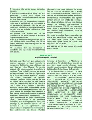 É necessário lutar contra causas concretas,
pontuais.
É preciso a organização de lideranças, sim,
assumidas, inclusive com células nos
Estados, todos conectados para agir, sempre
em cima de um tema.
A sensação de poder é maravilhosa, mas não
pode levar a sentimentos de onipotência, a
um excesso de otimismo. Tem de ser um
movimento de vigilância, um poder paralelo e
discreto que se articula rapidamente para
protestos pontuais.
Os partidos que existem têm de ser
questionados em seus malfeitos e em seus
programas oportunistas.
Creio que este movimento jovem tem de ser
uma periferia crítica permanente, sem ser um
partido tradicional, mas uma vigilância no dia
a dia de Brasília.
O Movimento tem de representar a
sociedade. Uma espécie de Ministério Público
sem gravata.
Outro perigo que ronda os jovens é o tempo.
Sim, os corruptos trabalham com o tempo.
São todos cobras criadas que contam com o
cansaço dos manifestantes jovens, esperando
a hora em que a mamãe chama para o jantar.
Contam também com o tédio da população.
Eles adoram a falta de memória e os dias que
passam. Já adiaram expressamente a
votação da emenda PEC 37, para momentos
'mais calmos' - esqueceram que a votação
será nominal, logo, anotaremos todos os
inimigos declarados.
Se essas provações forem superadas por
jovens sem experiência política, eles terão
nos dado uma grande lição: "Temos
democracia; agora, temos de formar uma
República". Se não, tudo
será apenas um rio que passou em nossa
vida e... sumiu.
MARACANÃ
Manoel Malheiros Tourinho
Estimado Luiz. Que bom que gradualmente
estamos aguçando a nossa memoria no
comparativo da historia e das estória com as
tuas idas ao velho Maraca. Ao sermos
aguçado não há como deixar de enaltecer a
meninada "cara pintada", renovar as nossas
velhas esperanças e no dizer do "quem sabe
faz a hora não espera acontecer" também
nós, mesmo mancando, de bengala,
passando gelol nas pernas, sairmos às ruas
em defesa da reconstrução da ética. A ética
deve ser reconstruída porque foi destruída
com o lulismo e o PT quando o seu Inácio
assinou a carta ao povo brasileiro logo depois
de eleito e empossado pelo primeira vez. No
gesto infame ele entregava sem delongas e
sem vacilos a economia nacional ao sistema
monetário internacional representado na
figura antipatriótica do banco internacionais
(HSBC, SANTANDER + os orelhinhas
brasileiros). Lula nunca pensou no povo, para
emancipa-lo, ao contrário pensou sim em
subordiná-lo e se apropriando dos
instrumentos do imperialismo internacional e
dos vade-mécum do Banco Mundial,
fomentou & fomentou o "Bolsismo" e
gradualmente foi substituindo os coronéis da
terra com seus currais eleitorais pelos
coronéis modernos saídos das contabilidades
da Caixa Econômica, Banco do Brasil, etc.
O POVO AINDA NÃO ESTÁ LIVRE. CONTINUA
ESCRAVO. PRECISAMOS DE MAIS LUTA..
OCUPAR TODAS AS PRAÇAS E RUAS DESSE
PAÍS . DEFENESTRAR DEFINITIVAMENTE
TODA A ESCORIA DE POLITICOS SUJOS,
MORALMENTE MORTOS, ETICAMENTE
INEXISTENTES. NA PROXIMA CONVOCATORIA
DAS REDES SOCIAIS DEVEMOS IR LÁ E
MOSTRAR QUE NOS IDOSOS, APOSENTADOS,
SENIORS, PAES&AVÓS, ACREDITAMOS
NESSA JUVENTUDE E QUE NÃO
ACREDITAMOS NA CONTINUAÇÃO DESSA
BANDALHEIRA QUE NOS ENVERGONHA
ESCRITA PELA CORJA PETISTA DO
PLANALTO SEM EXECEÇAO. (MANOEL
TOURINHO, ARREPENDIDO DE UM DIA TER
COLOCADO MEUS FILHOS NA RUA AGITANDO
BANDEIRAS DO PT PARA ELEGER UM
SACRIPANTA CHAMADO LULA).
 