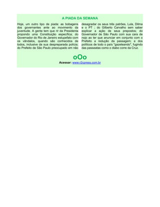 A PIADA DA SEMANA
Hoje, um outro tipo de piada: as bobagens
dos governantes ante ao movimento da
juventude. A gente tem que rir da Presidenta
propondo uma Constituição específica; do
Governador do Rio de Janeiro estupefato com
os vândalos, quando são conhecidos de
todos, inclusive da sua despreparada polícia;
do Prefeito de São Paulo preocupado em não
desagradar os seus três patrões, Lula, Dilma
e o PT ; do Gilberto Carvalho sem saber
explicar a ação de seus prepostos; do
Governador de São Paulo com sua cara de
nojo ao ter que anunciar em conjunto com o
Prefeito a redução da passagem; e dos
políticos de todo o país "gazeteando", fugindo
das passeatas como o diabo corre da Cruz.
oOo
Acessar: www.r2cpress.com.br
 