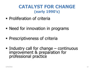  Proliferation of criteria
 Need for innovation in programs
 Prescriptiveness of criteria
 Industry call for change – continuous
improvement & preparation for
professional practice
CATALYST FOR CHANGE
(early 1990’s)
3/29/2016 13
 