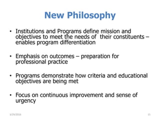 New Philosophy
• Institutions and Programs define mission and
objectives to meet the needs of their constituents –
enables program differentiation
• Emphasis on outcomes – preparation for
professional practice
• Programs demonstrate how criteria and educational
objectives are being met
• Focus on continuous improvement and sense of
urgency
3/29/2016 15
 