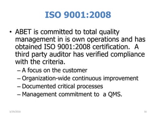 ISO 9001:2008
• ABET is committed to total quality
management in is own operations and has
obtained ISO 9001:2008 certification. A
third party auditor has verified compliance
with the criteria.
– A focus on the customer
– Organization-wide continuous improvement
– Documented critical processes
– Management commitment to a QMS.
3/29/2016 16
 