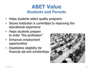 ABET Value
Students and Parents
• Helps students select quality programs
• Shows institution is committed to improving the
educational experience
• Helps students prepare
to enter “the profession”
• Enhances employment
opportunities
• Establishes eligibility for
financial aid and scholarships
3/29/2016 18
 