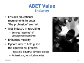 ABET Value
Industry
• Ensures educational
requirements to enter
“the profession” are met
• Aids industry in recruiting
– Ensures “baseline” of
educational experience
• Enhances mobility
• Opportunity to help guide
the educational process
– Program’s industrial advisory groups
– Professional, technical societies
3/29/2016 21
 