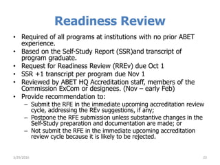 Readiness Review
• Required of all programs at institutions with no prior ABET
experience.
• Based on the Self-Study Report (SSR)and transcript of
program graduate.
• Request for Readiness Review (RREv) due Oct 1
• SSR +1 transcript per program due Nov 1
• Reviewed by ABET HQ Accreditation staff, members of the
Commission ExCom or designees. (Nov – early Feb)
• Provide recommendation to:
– Submit the RFE in the immediate upcoming accreditation review
cycle, addressing the REv suggestions, if any;
– Postpone the RFE submission unless substantive changes in the
Self-Study preparation and documentation are made; or
– Not submit the RFE in the immediate upcoming accreditation
review cycle because it is likely to be rejected.
3/29/2016 23
 