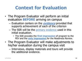 Context for Evaluation
• The Program Evaluator will perform an initial
evaluation BEFORE arriving on campus
– Evaluation centers on the evidence provided that
supports achievement of each of the criterion
– The SSR will be the primary evidence used in this
initial evaluation.
• The SSR provides the first impression of program to the
PEV and the only impression for the Readiness Review.
• The Program Evaluator will make adjustments to
his/her evaluation during the campus visit
– Interviews, display materials and tours will provide
the additional evidence.
3/29/2016 24
 