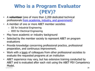 Who is a Program Evaluator
(PEV)?
• A volunteer (one of more than 2,200 dedicated technical
professionals from academia, industry, and government)
• A member of one or more ABET member societies
– IIE for Industrial Engineering
– IEEE for Electrical Engineering
• May have academic or industry background
• Selected by the member society to represent ABET on program
evaluations
• Provide knowledge concerning professional practice, professional
preparation, and continuous improvement.
• Work with a team of colleagues from other professional societies to
evaluate the requested programs at an institution
• ABET experience may vary, but has extensive training conducted by
ABET and is evaluated after each visit using the ABET PEV Competency
Model.
3/29/2016 28
 