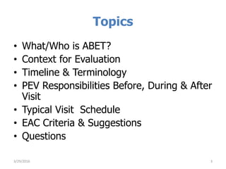 Topics
• What/Who is ABET?
• Context for Evaluation
• Timeline & Terminology
• PEV Responsibilities Before, During & After
Visit
• Typical Visit Schedule
• EAC Criteria & Suggestions
• Questions
3/29/2016 3
 