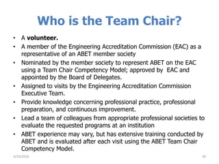 Who is the Team Chair?
• A volunteer.
• A member of the Engineering Accreditation Commission (EAC) as a
representative of an ABET member society
• Nominated by the member society to represent ABET on the EAC
using a Team Chair Competency Model; approved by EAC and
appointed by the Board of Delegates.
• Assigned to visits by the Engineering Accreditation Commission
Executive Team.
• Provide knowledge concerning professional practice, professional
preparation, and continuous improvement.
• Lead a team of colleagues from appropriate professional societies to
evaluate the requested programs at an institution
• ABET experience may vary, but has extensive training conducted by
ABET and is evaluated after each visit using the ABET Team Chair
Competency Model.
3/29/2016 30
 
