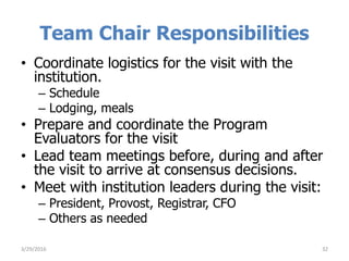 Team Chair Responsibilities
• Coordinate logistics for the visit with the
institution.
– Schedule
– Lodging, meals
• Prepare and coordinate the Program
Evaluators for the visit
• Lead team meetings before, during and after
the visit to arrive at consensus decisions.
• Meet with institution leaders during the visit:
– President, Provost, Registrar, CFO
– Others as needed
3/29/2016 32
 