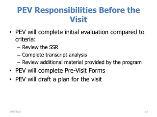 PEV Responsibilities Before the
Visit
• PEV will complete initial evaluation compared to
criteria:
– Review the SSR
– Complete transcript analysis
– Review additional material provided by the program
• PEV will complete Pre-Visit Forms
• PEV will draft a plan for the visit
333/29/2016
 