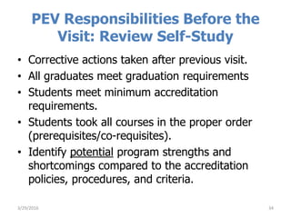 PEV Responsibilities Before the
Visit: Review Self-Study
• Corrective actions taken after previous visit.
• All graduates meet graduation requirements
• Students meet minimum accreditation
requirements.
• Students took all courses in the proper order
(prerequisites/co-requisites).
• Identify potential program strengths and
shortcomings compared to the accreditation
policies, procedures, and criteria.
343/29/2016
 