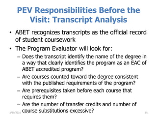 PEV Responsibilities Before the
Visit: Transcript Analysis
• ABET recognizes transcripts as the official record
of student coursework
• The Program Evaluator will look for:
– Does the transcript identify the name of the degree in
a way that clearly identifies the program as an EAC of
ABET accredited program?
– Are courses counted toward the degree consistent
with the published requirements of the program?
– Are prerequisites taken before each course that
requires them?
– Are the number of transfer credits and number of
course substitutions excessive? 353/29/2016
 