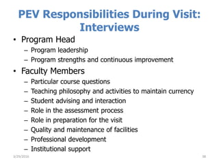 PEV Responsibilities During Visit:
Interviews
• Program Head
– Program leadership
– Program strengths and continuous improvement
• Faculty Members
– Particular course questions
– Teaching philosophy and activities to maintain currency
– Student advising and interaction
– Role in the assessment process
– Role in preparation for the visit
– Quality and maintenance of facilities
– Professional development
– Institutional support
383/29/2016
 