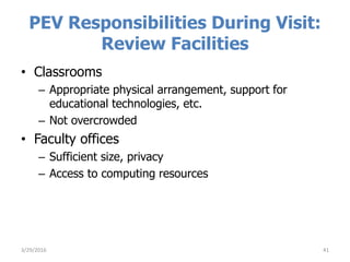 PEV Responsibilities During Visit:
Review Facilities
• Classrooms
– Appropriate physical arrangement, support for
educational technologies, etc.
– Not overcrowded
• Faculty offices
– Sufficient size, privacy
– Access to computing resources
413/29/2016
 