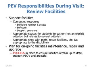 PEV Responsibilities During Visit:
Review Facilities
• Support facilities
– Computing resources
• Sufficient number & access
• Software
• Support personnel
– Appropriate spaces for students to gather (not an explicit
criterion but relates to several criteria)
– Appropriate shop with parts, repair facilities, etc. (as
appropriate to the discipline)
• Plan for on-going facilities maintenance, repair and
upgrade
– PROCESS in place to ensure facilities remain up-to-date,
support PEO’s and are safe
423/29/2016
 