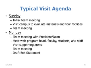 Typical Visit Agenda
• Sunday
– Initial team meeting
– Visit campus to evaluate materials and tour facilities
– Team meeting
• Monday
– Team meeting with President/Dean
– Meet with program head, faculty, students, and staff
– Visit supporting areas
– Team meeting
– Draft Exit Statement
453/29/2016
 