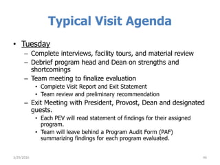 Typical Visit Agenda
• Tuesday
– Complete interviews, facility tours, and material review
– Debrief program head and Dean on strengths and
shortcomings
– Team meeting to finalize evaluation
• Complete Visit Report and Exit Statement
• Team review and preliminary recommendation
– Exit Meeting with President, Provost, Dean and designated
guests.
• Each PEV will read statement of findings for their assigned
program.
• Team will leave behind a Program Audit Form (PAF)
summarizing findings for each program evaluated.
463/29/2016
 