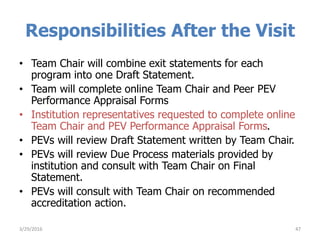 Responsibilities After the Visit
• Team Chair will combine exit statements for each
program into one Draft Statement.
• Team will complete online Team Chair and Peer PEV
Performance Appraisal Forms
• Institution representatives requested to complete online
Team Chair and PEV Performance Appraisal Forms.
• PEVs will review Draft Statement written by Team Chair.
• PEVs will review Due Process materials provided by
institution and consult with Team Chair on Final
Statement.
• PEVs will consult with Team Chair on recommended
accreditation action.
473/29/2016
 