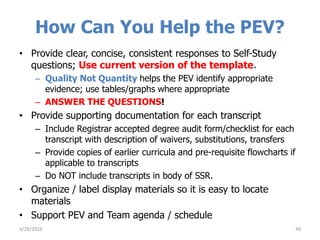 How Can You Help the PEV?
• Provide clear, concise, consistent responses to Self-Study
questions; Use current version of the template.
– Quality Not Quantity helps the PEV identify appropriate
evidence; use tables/graphs where appropriate
– ANSWER THE QUESTIONS!
• Provide supporting documentation for each transcript
– Include Registrar accepted degree audit form/checklist for each
transcript with description of waivers, substitutions, transfers
– Provide copies of earlier curricula and pre-requisite flowcharts if
applicable to transcripts
– Do NOT include transcripts in body of SSR.
• Organize / label display materials so it is easy to locate
materials
• Support PEV and Team agenda / schedule
483/29/2016
 