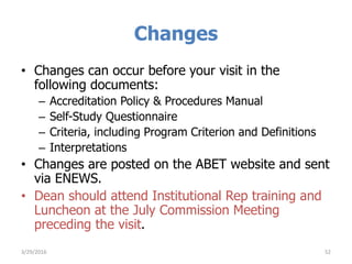Changes
• Changes can occur before your visit in the
following documents:
– Accreditation Policy & Procedures Manual
– Self-Study Questionnaire
– Criteria, including Program Criterion and Definitions
– Interpretations
• Changes are posted on the ABET website and sent
via ENEWS.
• Dean should attend Institutional Rep training and
Luncheon at the July Commission Meeting
preceding the visit.
523/29/2016
 