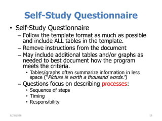 Self-Study Questionnaire
• Self-Study Questionnaire
– Follow the template format as much as possible
and include ALL tables in the template.
– Remove instructions from the document
– May include additional tables and/or graphs as
needed to best document how the program
meets the criteria.
• Tables/graphs often summarize information in less
space (“Picture is worth a thousand words.”)
– Questions focus on describing processes:
• Sequence of steps
• Timing
• Responsibility
533/29/2016
 